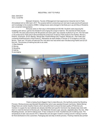 INDUSTRIAL VISIT TO PARLE
Date: 29/4/2017
Time: 12:00 PM
Marwadi University, Faculty of Management had organized an industrial visit to Parle,
Ahmedabad Unit on 29th April, 2017. The purpose behind conducting such visit was to give practical Exposure
and knowledge to the students of MBA. College buses were arranged to facilitate pick-up and Drop of Students
and convenient transportation.
All buses were on their way to Ahmedabad at 6:00 AM. Students were enjoying the
travelling with various games like Antakshri and singing the songs to have fun. We reached at Parle around
12:00 PM. We were welcomed by Mr.Bhupendra and were given way towards Auditorium by him. We had seen
a clip produced by Parle which demonstrated the production of various Parle products like ParleG, Monaco,
Kreams, Krackjack, 20-20, Melody, Mango Bite, Kachha Mango bite, Poppins, Mazelo etc. That Video also
contained Advertisements of the Products. Afterwards we were divided in Groups of 15 students to visit the
factory. There are 119 Units of Parle and The Unit which we had visited was manufacturing ParleG and 20-20
biscuits. The process of making biscuits is as under:
1) Raw Material
2) Mixing
3) Moulding
4) baking
5) packaging
Parle is having Asia's Biggest Oven to bake Biscuits. We had firstly visited the Moulding
Process. Mixing process was Beneath Moulding floor which was operated through machinery. Before Mixing
Stage there are certain Quality Checks which are performed to ensure the best quality of Parle biscuits.
Vendors to supply the raw materials are already identified and specific Contracts has already been done with
them to meet the demand of the biscuits. Raw Materials Include sugar, glucose, vegetable ghee, flour etc. After
Moulding process, we went to baking room. It has conveyors to move moulded biscuits to baking zone. The
temperature of oven was around 270 C. Baked Biscuits are again moved to cooling zone for making it normal
for final distribution to the customers. Packaging was last step of whole process. Packing material also printed
 