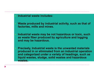  Industrial waste includes:
 Waste produced by industrial activity, such as that of
factories, mills and mines.
 Industrial waste may be not hazardous or toxic, such
as waste fiber produced by agriculture and logging
and may be hazardous.
 Precisely, Industrial waste is the unwanted materials
produced in or eliminated from an industrial operation
and categorized under a variety of headings, such as
liquid wastes, sludge, solid wastes and hazardous
wastes.
 