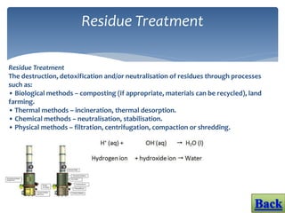 Residue Treatment
Residue Treatment
The destruction, detoxification and/or neutralisation of residues through processes
such as:
• Biological methods – composting (if appropriate, materials can be recycled), land
farming.
• Thermal methods – incineration, thermal desorption.
• Chemical methods – neutralisation, stabilisation.
• Physical methods – filtration, centrifugation, compaction or shredding.
 