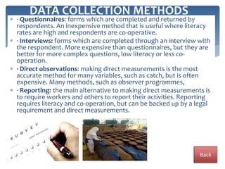  · Questionnaires: forms which are completed and returned by
respondents. An inexpensive method that is useful where literacy
rates are high and respondents are co-operative.
 · Interviews: forms which are completed through an interview with
the respondent. More expensive than questionnaires, but they are
better for more complex questions, low literacy or less co-
operation.
 · Direct observations: making direct measurements is the most
accurate method for many variables, such as catch, but is often
expensive. Many methods, such as observer programmes,
 · Reporting: the main alternative to making direct measurements is
to require workers and others to report their activities. Reporting
requires literacy and co-operation, but can be backed up by a legal
requirement and direct measurements.
DATA COLLECTION METHODS
Back
 