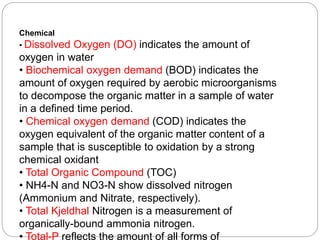 Chemical
• Dissolved Oxygen (DO) indicates the amount of
oxygen in water
• Biochemical oxygen demand (BOD) indicates the
amount of oxygen required by aerobic microorganisms
to decompose the organic matter in a sample of water
in a defined time period.
• Chemical oxygen demand (COD) indicates the
oxygen equivalent of the organic matter content of a
sample that is susceptible to oxidation by a strong
chemical oxidant
• Total Organic Compound (TOC)
• NH4-N and NO3-N show dissolved nitrogen
(Ammonium and Nitrate, respectively).
• Total Kjeldhal Nitrogen is a measurement of
organically-bound ammonia nitrogen.
• Total-P reflects the amount of all forms of
 