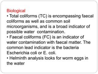 Biological
• Total coliforms (TC) is encompassing faecal
coliforms as well as common soil
microorganisms, and is a broad indicator of
possible water contamination.
• Faecal coliforms (FC) is an indicator of
water contamination with faecal matter. The
common lead indicator is the bacteria
Escherichia coli or E. coli.
• Helminth analysis looks for worm eggs in
the water
 