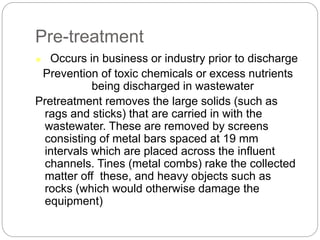 Pre-treatment
 Occurs in business or industry prior to discharge
Prevention of toxic chemicals or excess nutrients
being discharged in wastewater
Pretreatment removes the large solids (such as
rags and sticks) that are carried in with the
wastewater. These are removed by screens
consisting of metal bars spaced at 19 mm
intervals which are placed across the influent
channels. Tines (metal combs) rake the collected
matter off these, and heavy objects such as
rocks (which would otherwise damage the
equipment)
 