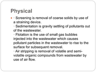 Physical
 · Screening is removal of coarse solids by use of
a straining device.
· Sedimentation is gravity settling of pollutants out
of the wastewater.
· Flotation is the use of small gas bubbles
injected into the wastewater which causes
pollutant particles in the wastewater to rise to the
surface for subsequent removal.
· Air stripping is removal of volatile and semi-
volatile organic compounds from wastewater by
use of air flow.
 