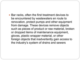  Bar racks, often the first treatment devices to
be encountered by wastewaters en route to
renovation, protect pumps and other equipment
from damage. These devices remove objects
such as pieces of product or raw material, broken
or dropped items of maintenance equipment,
gloves, plastic wrapper material, or other
foreign objects that inadvertently gain access to
the industry’s system of drains and sewers
 