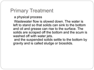 Primary Treatment
a physical process
Wastewater flow is slowed down. The water is
left to stand so that solids can sink to the bottom
and oil and grease can rise to the surface. The
solids are scraped off the bottom and the scum is
washed off with water jets.
and the suspended solids settle to the bottom by
gravity and is called sludge or biosolids.
 
