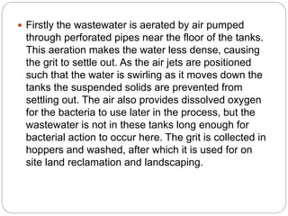  Firstly the wastewater is aerated by air pumped
through perforated pipes near the floor of the tanks.
This aeration makes the water less dense, causing
the grit to settle out. As the air jets are positioned
such that the water is swirling as it moves down the
tanks the suspended solids are prevented from
settling out. The air also provides dissolved oxygen
for the bacteria to use later in the process, but the
wastewater is not in these tanks long enough for
bacterial action to occur here. The grit is collected in
hoppers and washed, after which it is used for on
site land reclamation and landscaping.
 