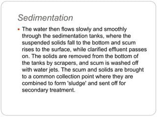 Sedimentation
 The water then flows slowly and smoothly
through the sedimentation tanks, where the
suspended solids fall to the bottom and scum
rises to the surface, while clarified effluent passes
on. The solids are removed from the bottom of
the tanks by scrapers, and scum is washed off
with water jets. The scum and solids are brought
to a common collection point where they are
combined to form 'sludge' and sent off for
secondary treatment.
 