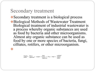 Secondary treatment
Secondary treatment is a biological process
Biological Methods of Wastewater Treatment
Biological treatment of industrial wastewater is
a process whereby organic substances are used
as food by bacteria and other microorganisms.
Almost any organic substance can be used as
food by one or more species of bacteria, fungi,
cilliates, rotifers, or other microorganism.

 