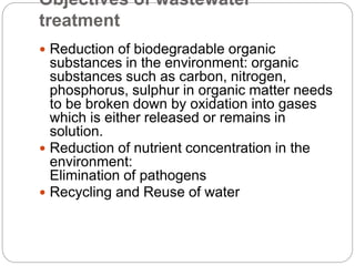 Objectives of wastewater
treatment
 Reduction of biodegradable organic
substances in the environment: organic
substances such as carbon, nitrogen,
phosphorus, sulphur in organic matter needs
to be broken down by oxidation into gases
which is either released or remains in
solution.
 Reduction of nutrient concentration in the
environment:
Elimination of pathogens
 Recycling and Reuse of water
 