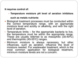 It requires control of:
• Temperature moisture pH level of aeration inhibitors
such as metals nutrients
 Biological treatment processes must be conducted within
the correct temperature range, with an appropriate
moisture level and acidity or alkalinity, and with the right
level of aeration.
• Temperature limits – for the appropriate bacteria to live,
the temperature must be within the appropriate range.
These are usually referred to as mesophilic (30-40oC)
and thermophilic (45-55oC) ranges.
• Minimum moisture is always necessary, but other
influences, such as aeration, influence the level of
moisture needed. For wastewater treatment, which is the
most common application for biological treatment,
minimum moisture levels are not a concern.
 