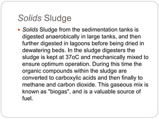 Solids Sludge
 Solids Sludge from the sedimentation tanks is
digested anaerobically in large tanks, and then
further digested in lagoons before being dried in
dewatering beds. In the sludge digesters the
sludge is kept at 37oC and mechanically mixed to
ensure optimum operation. During this time the
organic compounds within the sludge are
converted to carboxylic acids and then finally to
methane and carbon dioxide. This gaseous mix is
known as "biogas", and is a valuable source of
fuel.
 