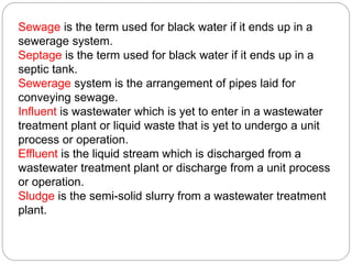 Sewage is the term used for black water if it ends up in a
sewerage system.
Septage is the term used for black water if it ends up in a
septic tank.
Sewerage system is the arrangement of pipes laid for
conveying sewage.
Influent is wastewater which is yet to enter in a wastewater
treatment plant or liquid waste that is yet to undergo a unit
process or operation.
Effluent is the liquid stream which is discharged from a
wastewater treatment plant or discharge from a unit process
or operation.
Sludge is the semi-solid slurry from a wastewater treatment
plant.
 