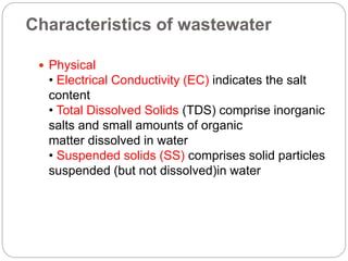 Characteristics of wastewater
 Physical
• Electrical Conductivity (EC) indicates the salt
content
• Total Dissolved Solids (TDS) comprise inorganic
salts and small amounts of organic
matter dissolved in water
• Suspended solids (SS) comprises solid particles
suspended (but not dissolved)in water
 