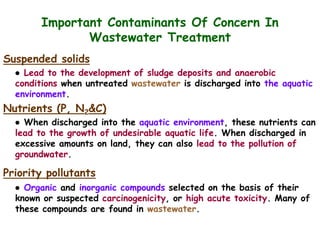 Important Contaminants Of Concern In
Wastewater Treatment
Suspended solids
● Lead to the development of sludge deposits and anaerobic
conditions when untreated wastewater is discharged into the aquatic
environment.
Nutrients (P, N2&C)
● When discharged into the aquatic environment, these nutrients can
lead to the growth of undesirable aquatic life. When discharged in
excessive amounts on land, they can also lead to the pollution of
groundwater.
Priority pollutants
● Organic and inorganic compounds selected on the basis of their
known or suspected carcinogenicity, or high acute toxicity. Many of
these compounds are found in wastewater.
 