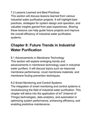 7.2 Lessons Learned and Best Practices
This section will discuss lessons learned from various
industrial water purification projects. It will highlight best
practices, strategies for system design and operation, and
valuable insights gained from past experiences. Sharing
these lessons can help guide future projects and improve
the overall efficiency of industrial water purification
systems.
Chapter 8: Future Trends in Industrial
Water Purification
8.1 Advancements in Membrane Technology
This section will explore emerging trends and
advancements in membrane technology used in industrial
water purifiers. It will discuss topics such as improved
membrane performance, novel membrane materials, and
membrane fouling prevention techniques.
8.2 Smart Monitoring and Control Systems
The integration of smart monitoring and control systems is
revolutionizing the field of industrial water purification. This
chapter will delve into the application of IoT (Internet of
Things) technologies, data analytics, and automation in
optimizing system performance, enhancing efficiency, and
enabling predictive maintenance.
 