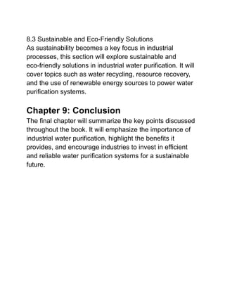 8.3 Sustainable and Eco-Friendly Solutions
As sustainability becomes a key focus in industrial
processes, this section will explore sustainable and
eco-friendly solutions in industrial water purification. It will
cover topics such as water recycling, resource recovery,
and the use of renewable energy sources to power water
purification systems.
Chapter 9: Conclusion
The final chapter will summarize the key points discussed
throughout the book. It will emphasize the importance of
industrial water purification, highlight the benefits it
provides, and encourage industries to invest in efficient
and reliable water purification systems for a sustainable
future.
 