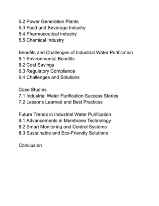 5.2 Power Generation Plants
5.3 Food and Beverage Industry
5.4 Pharmaceutical Industry
5.5 Chemical Industry
Benefits and Challenges of Industrial Water Purification
6.1 Environmental Benefits
6.2 Cost Savings
6.3 Regulatory Compliance
6.4 Challenges and Solutions
Case Studies
7.1 Industrial Water Purification Success Stories
7.2 Lessons Learned and Best Practices
Future Trends in Industrial Water Purification
8.1 Advancements in Membrane Technology
8.2 Smart Monitoring and Control Systems
8.3 Sustainable and Eco-Friendly Solutions
Conclusion
 