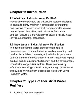 Chapter 1: Introduction
1.1 What is an Industrial Water Purifier?
Industrial water purifiers are advanced systems designed
to treat and purify water on a large scale for industrial
applications. They are specifically engineered to remove
contaminants, impurities, and pollutants from water
sources, ensuring the availability of clean and safe water
for various industrial processes.
1.2 Importance of Industrial Water Purification
In industrial settings, water plays a crucial role in
processes such as manufacturing, cooling, cleaning, and
product formulation. However, untreated or impure water
can contain harmful substances that can negatively impact
product quality, equipment efficiency, and the environment.
Industrial water purifiers address these concerns by
effectively removing contaminants, ensuring optimal water
quality, and minimizing the risks associated with using
untreated water.
Chapter 2: Types of Industrial Water
Purifiers
2.1 Reverse Osmosis Systems
 