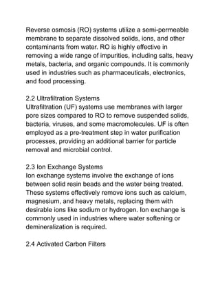 Reverse osmosis (RO) systems utilize a semi-permeable
membrane to separate dissolved solids, ions, and other
contaminants from water. RO is highly effective in
removing a wide range of impurities, including salts, heavy
metals, bacteria, and organic compounds. It is commonly
used in industries such as pharmaceuticals, electronics,
and food processing.
2.2 Ultrafiltration Systems
Ultrafiltration (UF) systems use membranes with larger
pore sizes compared to RO to remove suspended solids,
bacteria, viruses, and some macromolecules. UF is often
employed as a pre-treatment step in water purification
processes, providing an additional barrier for particle
removal and microbial control.
2.3 Ion Exchange Systems
Ion exchange systems involve the exchange of ions
between solid resin beads and the water being treated.
These systems effectively remove ions such as calcium,
magnesium, and heavy metals, replacing them with
desirable ions like sodium or hydrogen. Ion exchange is
commonly used in industries where water softening or
demineralization is required.
2.4 Activated Carbon Filters
 