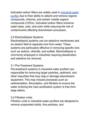Activated carbon filters are widely used in industrial water
purifier due to their ability to adsorb and remove organic
compounds, chlorine, and certain volatile organic
compounds (VOCs). Activated carbon filters enhance
water taste, odor, and color while reducing the risk of
contaminants affecting downstream processes.
2.5 Electrodialysis Systems
Electrodialysis systems use ion-selective membranes and
an electric field to separate ions from water. These
systems are particularly effective in removing specific ions
such as sodium, chloride, and sulfate. Electrodialysis is
commonly employed in industries requiring desalination
and selective ion removal.
3.1 Pre-Treatment Systems
Pre-treatment systems in industrial water purifiers are
responsible for removing larger particles, sediment, and
other impurities that may clog or damage downstream
equipment. This may include processes such as
sedimentation, flocculation, and filtration to ensure the
water entering the main purification system is free from
large debris.
3.2 Filtration Units
Filtration units in industrial water purifiers are designed to
remove suspended solids, fine particles, and
 