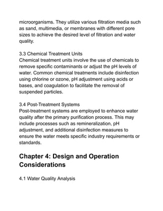 microorganisms. They utilize various filtration media such
as sand, multimedia, or membranes with different pore
sizes to achieve the desired level of filtration and water
quality.
3.3 Chemical Treatment Units
Chemical treatment units involve the use of chemicals to
remove specific contaminants or adjust the pH levels of
water. Common chemical treatments include disinfection
using chlorine or ozone, pH adjustment using acids or
bases, and coagulation to facilitate the removal of
suspended particles.
3.4 Post-Treatment Systems
Post-treatment systems are employed to enhance water
quality after the primary purification process. This may
include processes such as remineralization, pH
adjustment, and additional disinfection measures to
ensure the water meets specific industry requirements or
standards.
Chapter 4: Design and Operation
Considerations
4.1 Water Quality Analysis
 