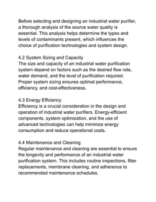 Before selecting and designing an industrial water purifier,
a thorough analysis of the source water quality is
essential. This analysis helps determine the types and
levels of contaminants present, which influences the
choice of purification technologies and system design.
4.2 System Sizing and Capacity
The size and capacity of an industrial water purification
system depend on factors such as the desired flow rate,
water demand, and the level of purification required.
Proper system sizing ensures optimal performance,
efficiency, and cost-effectiveness.
4.3 Energy Efficiency
Efficiency is a crucial consideration in the design and
operation of industrial water purifiers. Energy-efficient
components, system optimization, and the use of
advanced technologies can help minimize energy
consumption and reduce operational costs.
4.4 Maintenance and Cleaning
Regular maintenance and cleaning are essential to ensure
the longevity and performance of an industrial water
purification system. This includes routine inspections, filter
replacements, membrane cleaning, and adherence to
recommended maintenance schedules.
 