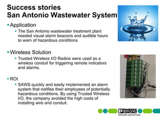 Success stories
San Antonio Wastewater System
 Application
         The San Antonio wastewater treatment plant
          needed visual alarm beacons and audible hours
          to warn of hazardous conditions

 Wireless Solution
         Trusted Wireless I/O Radios were used as a
          wireless conduit for triggering remote indicators
          and alarms.

 ROI
         SAWS quickly and easily implemented an alarm
          system that notifies their employees of potentially
          hazardous conditions. By using Trusted Wireless
          I/O, the company avoided the high costs of
          installing wire and conduit.

104 | Presentation | Ira Sharp | 20 April 2010
 