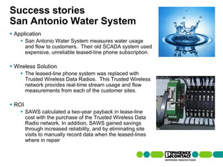 Success stories
San Antonio Water System
 Application
         San Antonio Water System measures water usage
          and flow to customers. Their old SCADA system used
          expensive, unreliable leased-line phone subscription.

 Wireless Solution
         The leased-line phone system was replaced with
          Trusted Wireless Data Radios. This Trusted Wireless
          network provides real-time stream usage and flow
          measurements from each of the customer sites.

 ROI
         SAWS calculated a two-year payback in lease-line
          cost with the purchase of the Trusted Wireless Data
          Radio network. In addition, SAWS gained savings
          through increased reliability, and by eliminating site
          visits to manually record data when the leased-lines
          where in repair


105 | Presentation | Ira Sharp | 20 April 2010
 