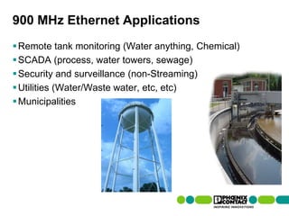900 MHz Ethernet Applications
 Remote tank monitoring (Water anything, Chemical)
 SCADA (process, water towers, sewage)
 Security and surveillance (non-Streaming)
 Utilities (Water/Waste water, etc, etc)
 Municipalities




106 | Presentation | Ira Sharp | 20 April 2010
 