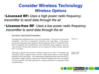 Consider Wireless Technology
                                                Wireless Options
Licensed RF: Uses a high power radio frequency
transmitter to send data through the air
 License-free RF: Uses a low power radio frequency
  transmitter to send data through the air




16 | Presentation | Ira Sharp | 20 April 2010
 