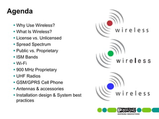 Agenda
       Why Use Wireless?
       What Is Wireless?
       License vs. Unlicensed
       Spread Spectrum
       Public vs. Proprietary
       ISM Bands
       Wi-Fi
       900 MHz Proprietary
       UHF Radios
       GSM/GPRS Cell Phone
       Antennas & accessories
       Installation design & System best
        practices

2 | Presentation | Ira Sharp | 20 April 2010
 