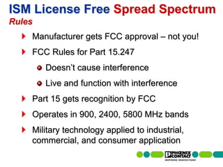 ISM License Free Spread Spectrum
Rules
                   Manufacturer gets FCC approval – not you!
                   FCC Rules for Part 15.247
                                Doesn’t cause interference
                                Live and function with interference
                   Part 15 gets recognition by FCC
                   Operates in 900, 2400, 5800 MHz bands
                   Military technology applied to industrial,
                   commercial, and consumer application
25 | Presentation | Ira Sharp | 20 April 2010
 