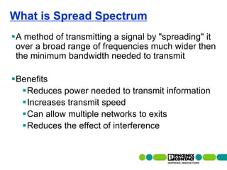 What is Spread Spectrum
A method of transmitting a signal by "spreading" it
 over a broad range of frequencies much wider then
 the minimum bandwidth needed to transmit

Benefits
  Reduces power needed to transmit information
  Increases transmit speed
  Can allow multiple networks to exits
  Reduces the effect of interference


26 | Presentation | Ira Sharp | 20 April 2010
 