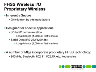 FHSS Wireless I/O
Proprietary Wireless
 Inherently Secure
         Only known by the manufacture


 Designed for specific applications
         I/O to I/O communication
                    – Long distance (1,000’s of feet to miles)
         Serial Data (RS-232/422/485)
                    – Long distance (1,000’s of feet to miles)


 A number of Mfgs incorporate proprietary FHSS technology:
         900MHz, Bluetooth, 802.11, 802,15, etc. frequencies


32 | Presentation | Ira Sharp | 20 April 2010
 
