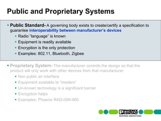 Public and Proprietary Systems
 Public Standard- A governing body exists to create/certify a specification to
  guarantee interoperability between manufacturer’s devices
     Radio “language” is known
     Equipment is readily available
     Encryption is the only protection
     Examples: 802.11, Bluetooth, Zigbee


 Proprietary System- The manufacturer controls the design so that the
  product will only work with other devices from that manufacturer
      Non public air interface
      Equipment available to “insiders”
      Un-known technology is a significant barrier
      Encryption helps
      Examples: Phoenix RAD-ISM-900


40 | Presentation | Ira Sharp | 20 April 2010
 