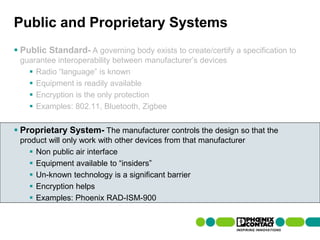 Public and Proprietary Systems
 Public Standard- A governing body exists to create/certify a specification to
  guarantee interoperability between manufacturer’s devices
     Radio “language” is known
     Equipment is readily available
     Encryption is the only protection
     Examples: 802.11, Bluetooth, Zigbee


 Proprietary System- The manufacturer controls the design so that the
  product will only work with other devices from that manufacturer
      Non public air interface
      Equipment available to “insiders”
      Un-known technology is a significant barrier
      Encryption helps
      Examples: Phoenix RAD-ISM-900


42 | Presentation | Ira Sharp | 20 April 2010
 