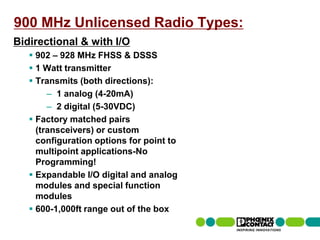 900 MHz Unlicensed Radio Types:
Bidirectional & with I/O
         902 – 928 MHz FHSS & DSSS
         1 Watt transmitter
         Transmits (both directions):
             – 1 analog (4-20mA)
             – 2 digital (5-30VDC)
         Factory matched pairs
          (transceivers) or custom
          configuration options for point to
          multipoint applications-No
          Programming!
         Expandable I/O digital and analog
          modules and special function
          modules
         600-1,000ft range out of the box
47 | Presentation | Ira Sharp | 20 April 2010
 