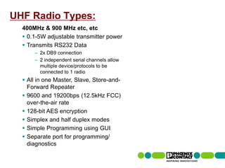 UHF Radio Types:
         400MHz & 900 MHz etc, etc
          0.1-5W adjustable transmitter power
          Transmits RS232 Data
                     – 2x DB9 connection
                     – 2 independent serial channels allow
                       multiple device/protocols to be
                       connected to 1 radio
          All in one Master, Slave, Store-and-
           Forward Repeater
          9600 and 19200bps (12.5kHz FCC)
           over-the-air rate
          128-bit AES encryption
          Simplex and half duplex modes
          Simple Programming using GUI
          Separate port for programming/
           diagnostics

49 | Presentation | Ira Sharp | 20 April 2010
 