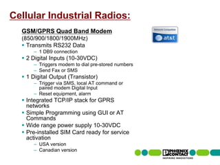Cellular Industrial Radios:
         GSM/GPRS Quad Band Modem
         (850/900/1800/1900MHz)
          Transmits RS232 Data
                     – 1 DB9 connection
          2 Digital Inputs (10-30VDC)
                     – Triggers modem to dial pre-stored numbers
                     – Send Fax or SMS
          1 Digital Output (Transistor)
                     – Trigger via SMS, local AT command or
                       paired modem Digital Input
                     – Reset equipment, alarm
          Integrated TCP/IP stack for GPRS
           networks
          Simple Programming using GUI or AT
           Commands
          Wide range power supply 10-30VDC
          Pre-installed SIM Card ready for service
           activation
                     – USA version
                     – Canadian version
56 | Presentation | Ira Sharp | 20 April 2010
 