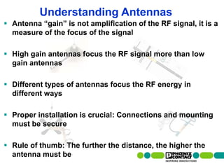 Understanding Antennas
 Antenna “gain” is not amplification of the RF signal, it is a
  measure of the focus of the signal

 High gain antennas focus the RF signal more than low
  gain antennas

 Different types of antennas focus the RF energy in
  different ways

 Proper installation is crucial: Connections and mounting
  must be secure

 Rule of thumb: The further the distance, the higher the
  antenna must be
  61 | Presentation | Ira Sharp | 20 April 2010
 