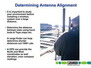 Determining Antenna Alignment
  It is important to study
   your environment before
   installing a wireless
   system over a large
   distance.

  Determine the distance
   between sites using hand
   tools & Topo maps etc.

     A range finder can help
     determine shorter
     distances out 1500+ yds

  A GPS can provide the
   North and West
   coordinates as well
   elevation, even compass
   readings

73 | Presentation | Ira Sharp | 20 April 2010
 