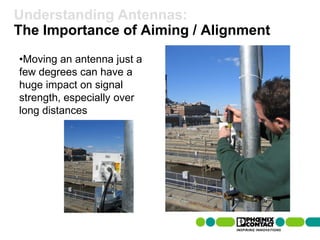Understanding Antennas:
The Importance of Aiming / Alignment
 •Moving an antenna just a
 few degrees can have a
 huge impact on signal
 strength, especially over
 long distances




74 | Presentation | Ira Sharp | 20 April 2010
 