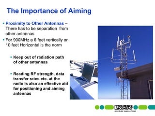 The Importance of Aiming
 Proximity to Other Antennas –
  There has to be separation from
  other antennas
 For 900MHz a 6 feet vertically or
  10 feet Horizontal is the norm

     Keep out of radiation path
      of other antennas

     Reading RF strength, data
      transfer rates etc. at the
      radio is also an effective aid
      for positioning and aiming
      antennas


  80 | Presentation | Ira Sharp | 20 April 2010
 