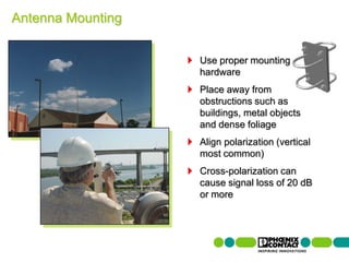 Antenna Mounting


                                                Use proper mounting
                                                hardware
                                                Place away from
                                                obstructions such as
                                                buildings, metal objects
                                                and dense foliage
                                                Align polarization (vertical
                                                most common)
                                                Cross-polarization can
                                                cause signal loss of 20 dB
                                                or more




82 | Presentation | Ira Sharp | 20 April 2010
 