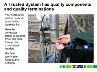 A Trusted System has quality components
and quality terminations
Your system will
perform only as
good as it’s
weakest link.
Here the
contractor
chose to cut and
trace this coax
through an
under sized
conduit.
His field
termination
failed at the
antenna
84 | Presentation | Ira Sharp | 20 April 2010
 