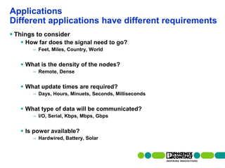Applications
Different applications have different requirements
 Things to consider
         How far does the signal need to go?
                    – Feet, Miles, Country, World


         What is the density of the nodes?
                    – Remote, Dense


         What update times are required?
                    – Days, Hours, Minuets, Seconds, Milliseconds


         What type of data will be communicated?
                    – I/O, Serial, Kbps, Mbps, Gbps


         Is power available?
                    – Hardwired, Battery, Solar


87 | Presentation | Ira Sharp | 20 April 2010
 