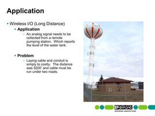 Application
 Wireless I/O (Long Distance)
         Application
                    – An analog signal needs to be
                      collected from a remote
                      pumping station. Which reports
                      the level of the water tank.


         Problem
                    – Laying cable and conduit is
                      simply to costly. The distance
                      was 5200’ and cable must be
                      run under two roads.




92 | Presentation | Ira Sharp | 20 April 2010
 