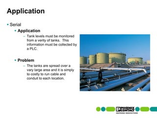Application
 Serial
         Application
                    – Tank levels must be monitored
                      from a verity of tanks. This
                      information must be collected by
                      a PLC.


         Problem
                    – The tanks are spread over a
                      vary large area and it is simply
                      to costly to run cable and
                      conduit to each location.




97 | Presentation | Ira Sharp | 20 April 2010
 