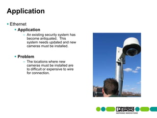 Application
 Ethernet
         Application
                    – An existing security system has
                      become antiquated. This
                      system needs updated and new
                      cameras must be installed.


         Problem
                    – The locations where new
                      cameras must be installed are
                      to difficult or expensive to wire
                      for connection.




99 | Presentation | Ira Sharp | 20 April 2010
 